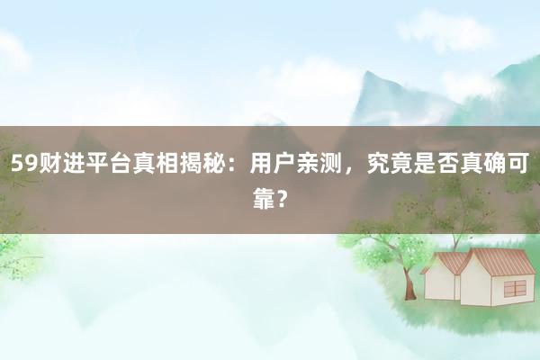59财进平台真相揭秘：用户亲测，究竟是否真确可靠？