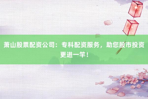 萧山股票配资公司：专科配资服务，助您股市投资更进一竿！