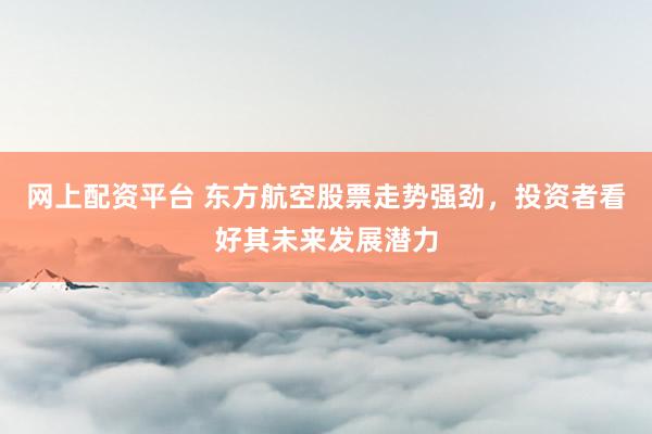 网上配资平台 东方航空股票走势强劲，投资者看好其未来发展潜力
