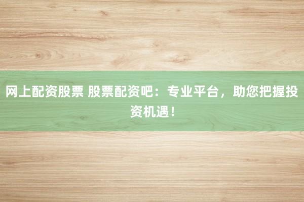 网上配资股票 股票配资吧：专业平台，助您把握投资机遇！