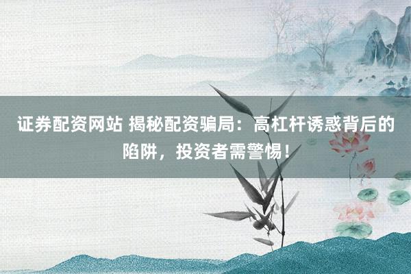 证券配资网站 揭秘配资骗局：高杠杆诱惑背后的陷阱，投资者需警惕！