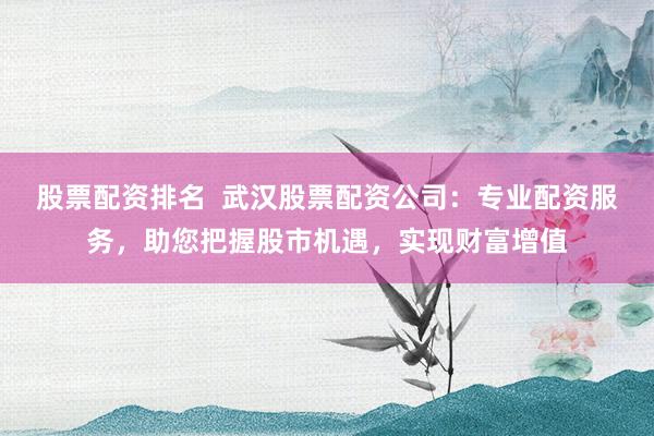 股票配资排名  武汉股票配资公司：专业配资服务，助您把握股市机遇，实现财富增值