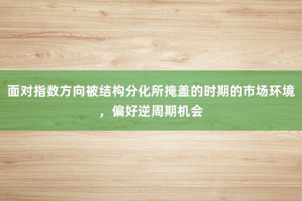 面对指数方向被结构分化所掩盖的时期的市场环境，偏好逆周期机会