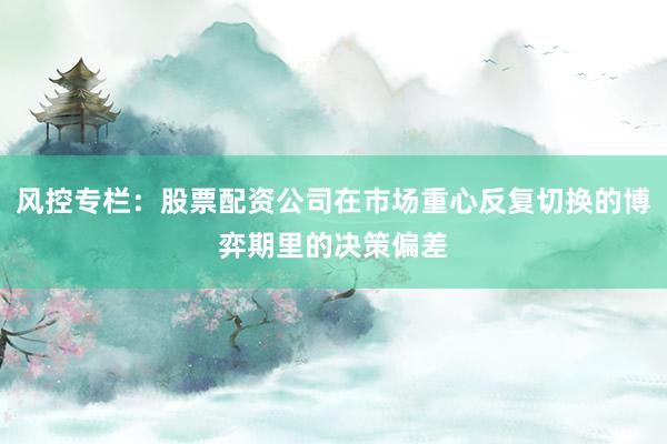 风控专栏：股票配资公司在市场重心反复切换的博弈期里的决策偏差