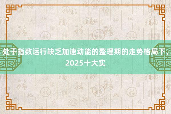 处于指数运行缺乏加速动能的整理期的走势格局下，2025十大实