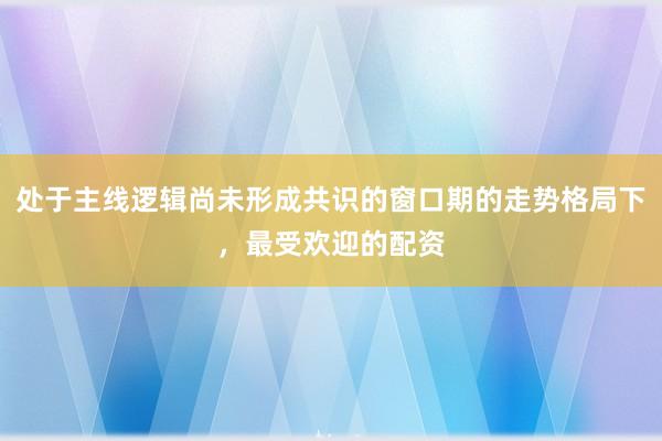 处于主线逻辑尚未形成共识的窗口期的走势格局下，最受欢迎的配资