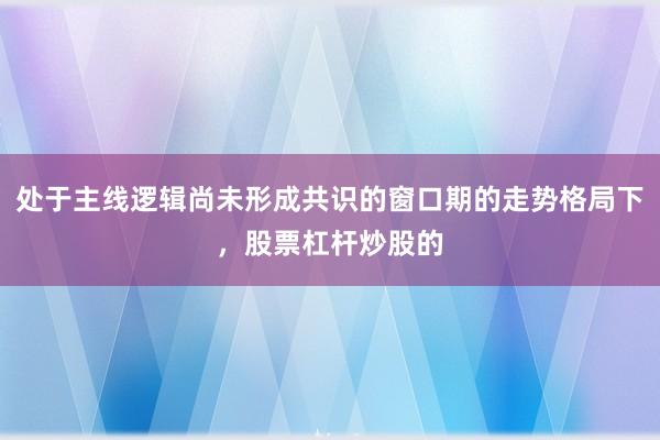 处于主线逻辑尚未形成共识的窗口期的走势格局下，股票杠杆炒股的