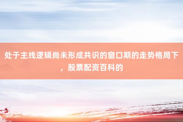 处于主线逻辑尚未形成共识的窗口期的走势格局下，股票配资百科的