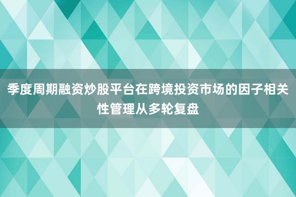 季度周期融资炒股平台在跨境投资市场的因子相关性管理从多轮复盘