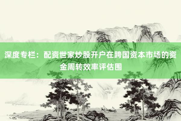 深度专栏：配资世家炒股开户在跨国资本市场的资金周转效率评估围
