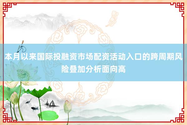 本月以来国际投融资市场配资活动入口的跨周期风险叠加分析面向高