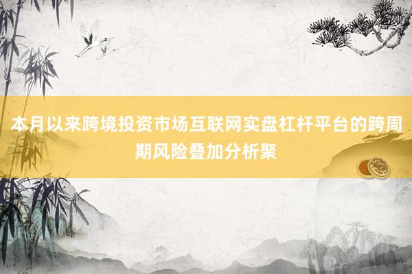 本月以来跨境投资市场互联网实盘杠杆平台的跨周期风险叠加分析聚