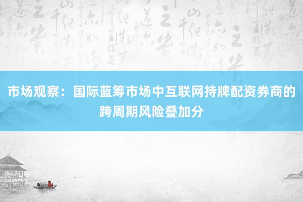市场观察：国际蓝筹市场中互联网持牌配资券商的跨周期风险叠加分