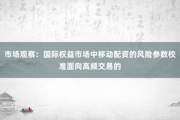 市场观察：国际权益市场中移动配资的风险参数校准面向高频交易的
