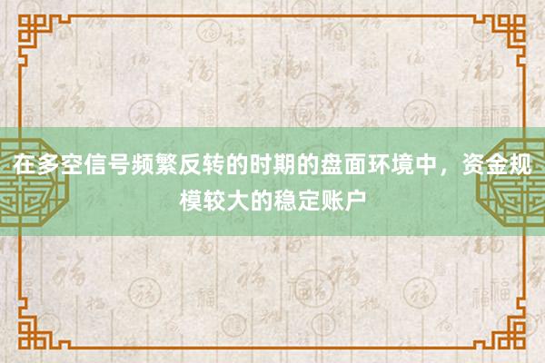 在多空信号频繁反转的时期的盘面环境中，资金规模较大的稳定账户