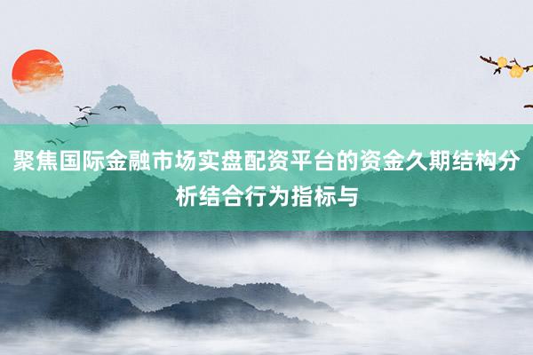 聚焦国际金融市场实盘配资平台的资金久期结构分析结合行为指标与