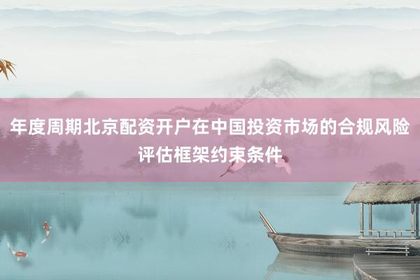 年度周期北京配资开户在中国投资市场的合规风险评估框架约束条件
