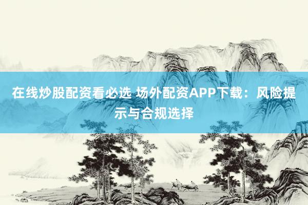 在线炒股配资看必选 场外配资APP下载：风险提示与合规选择