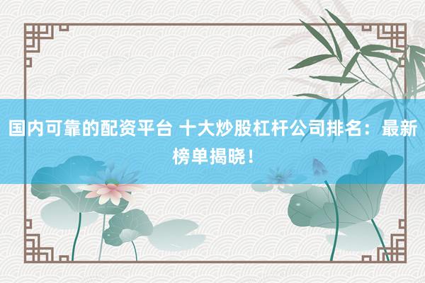 国内可靠的配资平台 十大炒股杠杆公司排名：最新榜单揭晓！