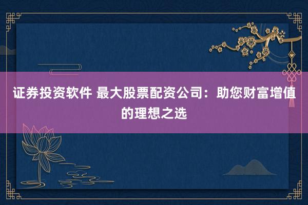 证券投资软件 最大股票配资公司：助您财富增值的理想之选