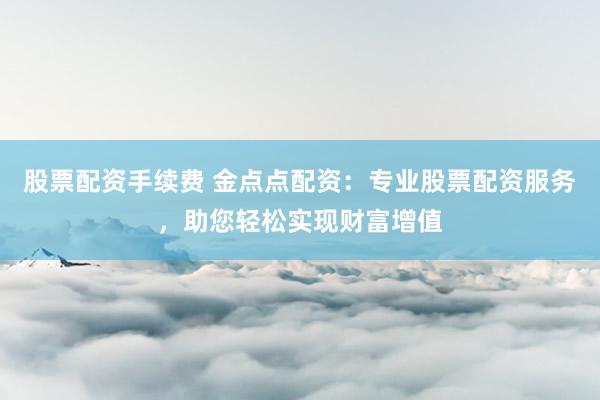 股票配资手续费 金点点配资：专业股票配资服务，助您轻松实现财富增值