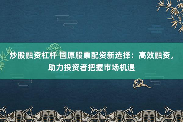 炒股融资杠杆 固原股票配资新选择：高效融资，助力投资者把握市场机遇