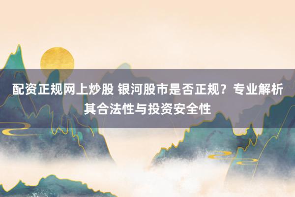 配资正规网上炒股 银河股市是否正规？专业解析其合法性与投资安全性