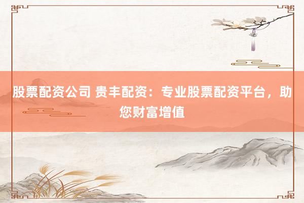 股票配资公司 贵丰配资：专业股票配资平台，助您财富增值