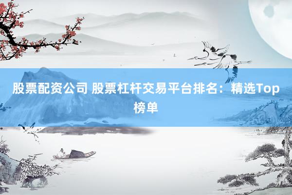 股票配资公司 股票杠杆交易平台排名：精选Top榜单