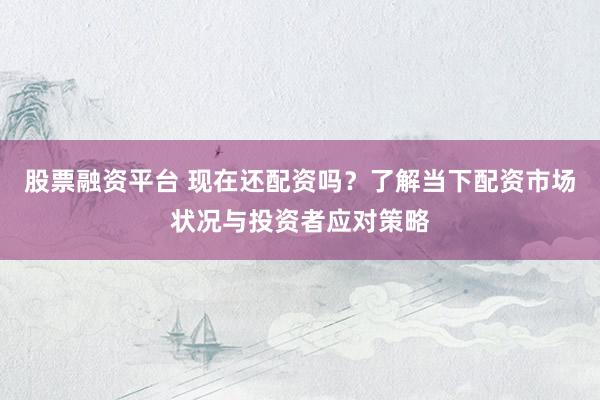 股票融资平台 现在还配资吗？了解当下配资市场状况与投资者应对策略