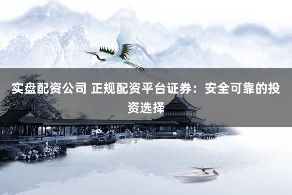 实盘配资公司 正规配资平台证券：安全可靠的投资选择