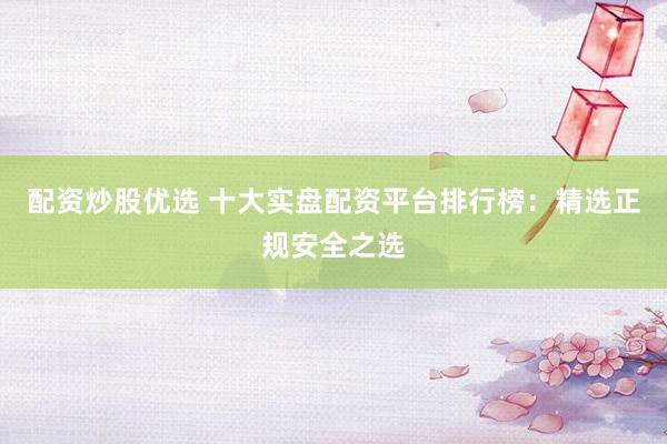 配资炒股优选 十大实盘配资平台排行榜：精选正规安全之选