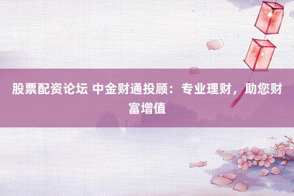 股票配资论坛 中金财通投顾：专业理财，助您财富增值
