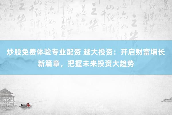 炒股免费体验专业配资 越大投资：开启财富增长新篇章，把握未来投资大趋势