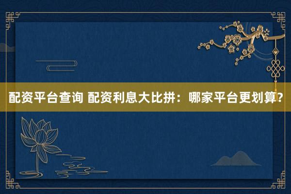 配资平台查询 配资利息大比拼：哪家平台更划算？