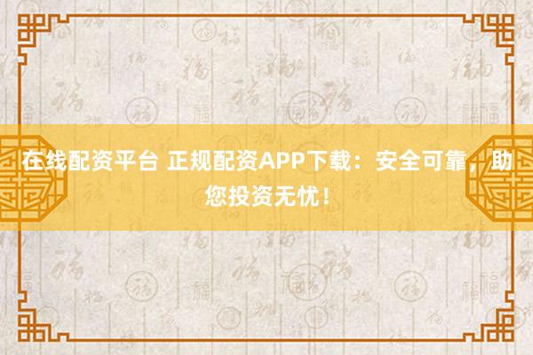 在线配资平台 正规配资APP下载：安全可靠，助您投资无忧！