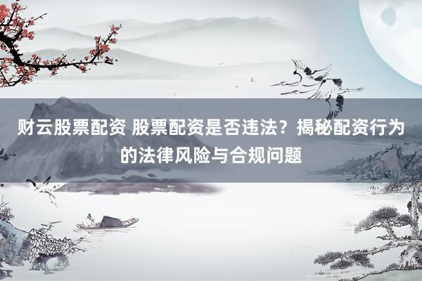 财云股票配资 股票配资是否违法？揭秘配资行为的法律风险与合规问题
