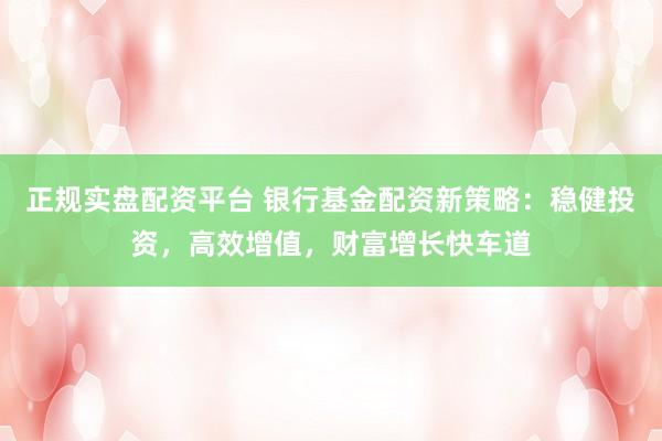正规实盘配资平台 银行基金配资新策略：稳健投资，高效增值，财富增长快车道