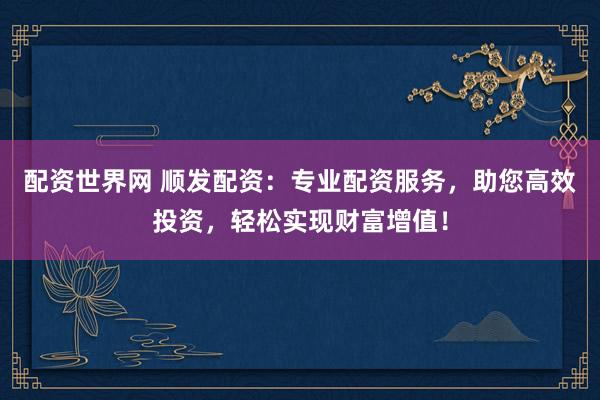 配资世界网 顺发配资：专业配资服务，助您高效投资，轻松实现财富增值！