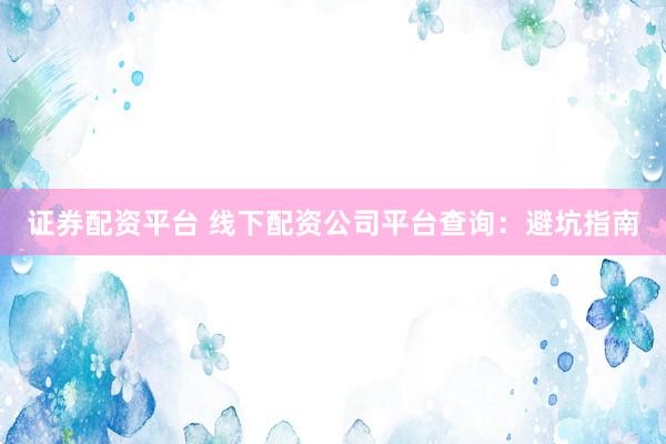 证券配资平台 线下配资公司平台查询：避坑指南
