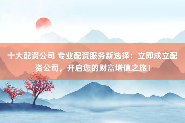 十大配资公司 专业配资服务新选择：立即成立配资公司，开启您的财富增值之旅！