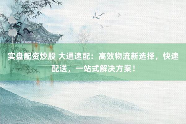 实盘配资炒股 大通速配：高效物流新选择，快速配送，一站式解决方案！