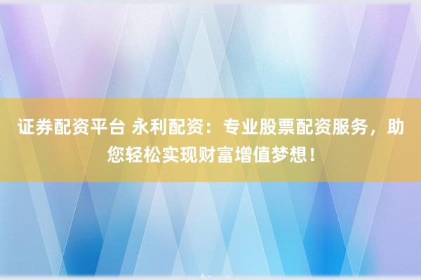 证券配资平台 永利配资：专业股票配资服务，助您轻松实现财富增值梦想！