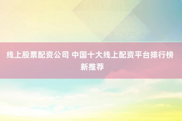 线上股票配资公司 中国十大线上配资平台排行榜  新推荐