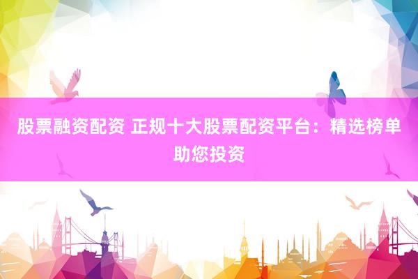 股票融资配资 正规十大股票配资平台：精选榜单助您投资