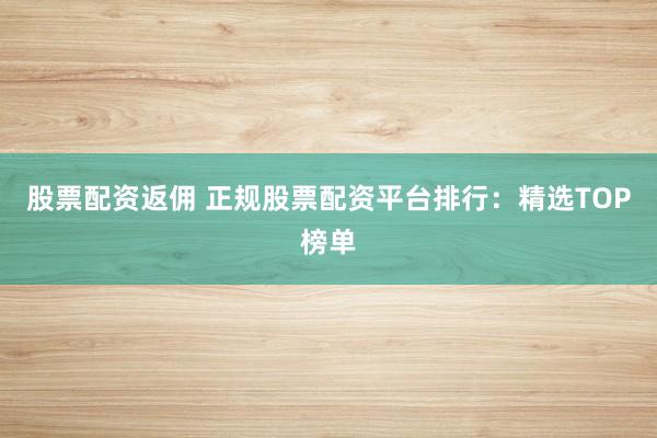 股票配资返佣 正规股票配资平台排行：精选TOP榜单