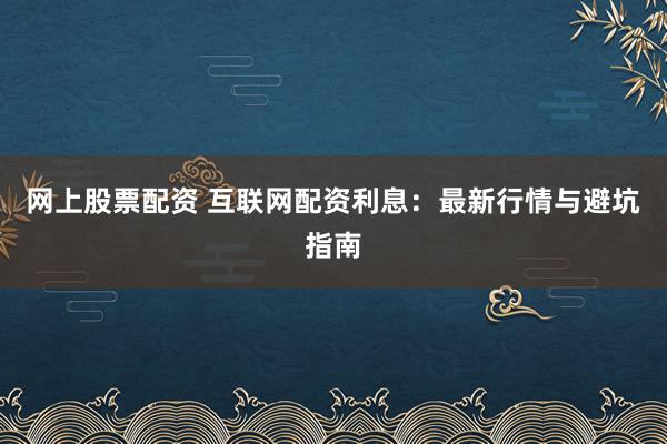 网上股票配资 互联网配资利息：最新行情与避坑指南