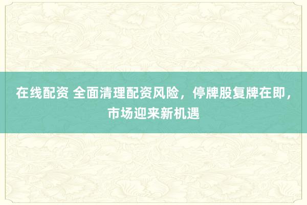 在线配资 全面清理配资风险，停牌股复牌在即，市场迎来新机遇