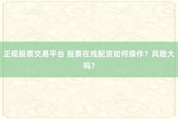 正规股票交易平台 股票在线配资如何操作？风险大吗？