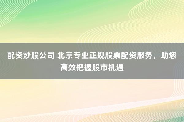 配资炒股公司 北京专业正规股票配资服务，助您高效把握股市机遇